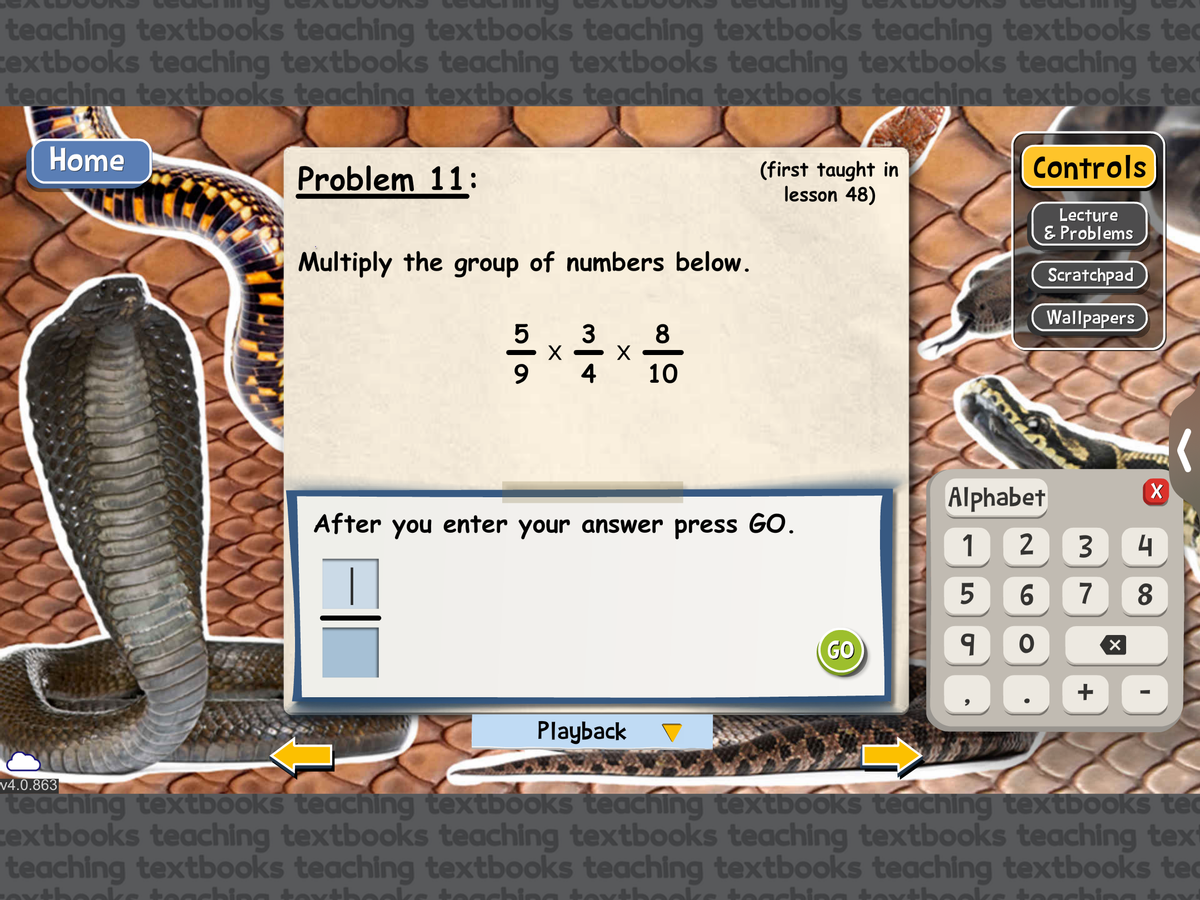 teaching textbooks teaching textbooks teaching textbooks teaching textbooks te
textbooks teaching textbooks teaching textbooks teaching textbooks teaching text
teaching textbooks teaching textbooks teaching textbooks teaching textbooks tec
Home
v4.0.863
Problem 11:
Multiply the group of numbers below.
3
5x112
X
4
တ
X
8
10
Playback
(first taught in
lesson 48)
After you enter your answer press GO.
GO
Controls
Lecture
& Problems
Scratchpad
Wallpapers
Alphabet
1
2
3
5
6 7
9
O
+
X
X
4
8
I
teaching textbooks teaching textbooks teaching textbooks teaching textbooks te
extbooks teaching textbooks teaching textbooks teaching textbooks teaching text
teaching textbooks teaching textbooks teaching textbooks teaching textbooks te