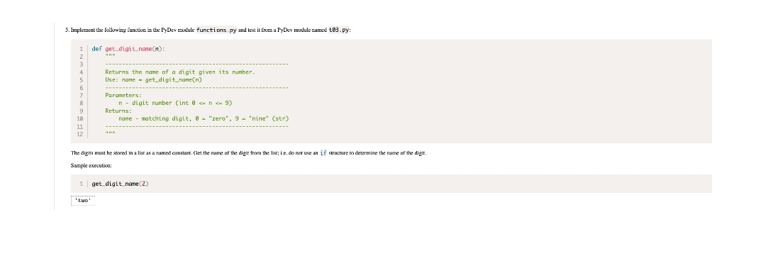 3. Implement the following function in the PyDev module functions.py and test it from a PyDev module named t03.py:
1 def get digit_name(n):
4
6
7
9
10
11
12
Returns the name of a digit given its number.
Use: name get digit_name(n)
Parameters:
'tuo'
n digit number (int 8<n<-9)
Returns:
name
matching digit, 0 = "zero", 9- "nine" (str)
The digits must be stored in a list as a named constant. Get the name of the digir from the list; Le, do not use an
Sample execution:
1 get digit name (2)
structure to determine the name of the digit.