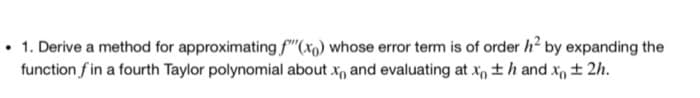 1. Derive a method for approximating f(x) whose error term is of order h² by expanding the
function fin a fourth Taylor polynomial about x and evaluating at x ±h and x ± 2h.