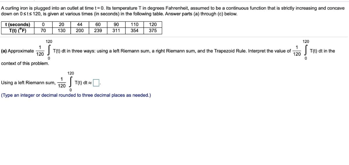 A curling iron is plugged into an outlet at time t = 0. Its temperature T in degrees Fahrenheit, assumed to be a continuous function that is strictly increasing and concave
down on 0 st≤ 120, is given at various times (in seconds) in the following table. Answer parts (a) through (c) below.
t (seconds)
T(t) (°F)
0
70
1
20
130
(a) Approximate
120
context of this problem.
44
200
120
120
S
T(t) dt in three ways: using a left Riemann sum, a right Riemann sum, and the Trapezoid Rule. Interpret the value of S T(t) dt in the
0
0
1
120
60
239
120
Using a left Riemann sum,
S
0
(Type an integer or decimal rounded to three decimal places as needed.)
120
90 110
311 354 375
T(t) dt
1
120