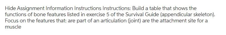 Hide Assignment Information Instructions Instructions: Build a table that shows the
functions of bone features listed in exercise 5 of the Survival Guide (appendicular skeleton).
Focus on the features that: are part of an articulation (joint) are the attachment site for a
muscle