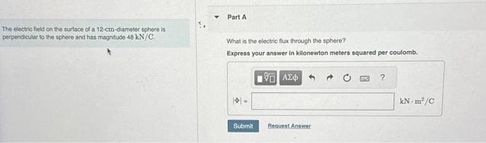 The electric field on the surface of a 12-cm-diameter sphere is
perpendicular to the sphere and has magnitude 48 kN/C.
Part A
What is the electric flux through the sphere?
Express your answer in kilonewton meters squared per coulomb.
||.
Submit
15. ΑΣΦΑ
Request Answer
?
kN-m²/C