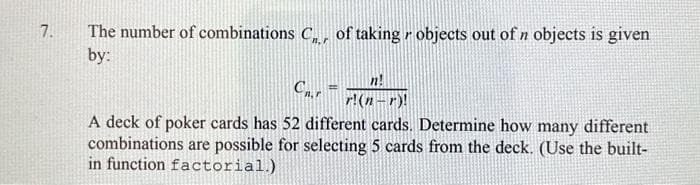 7.
The number of combinations C, of taking objects out of n objects is given
by:
Cn.r
A deck of poker cards has 52 different cards. Determine how many different
combinations are possible for selecting 5 cards from the deck. (Use the built-
in function factorial.)
n!
r!(n-r)!