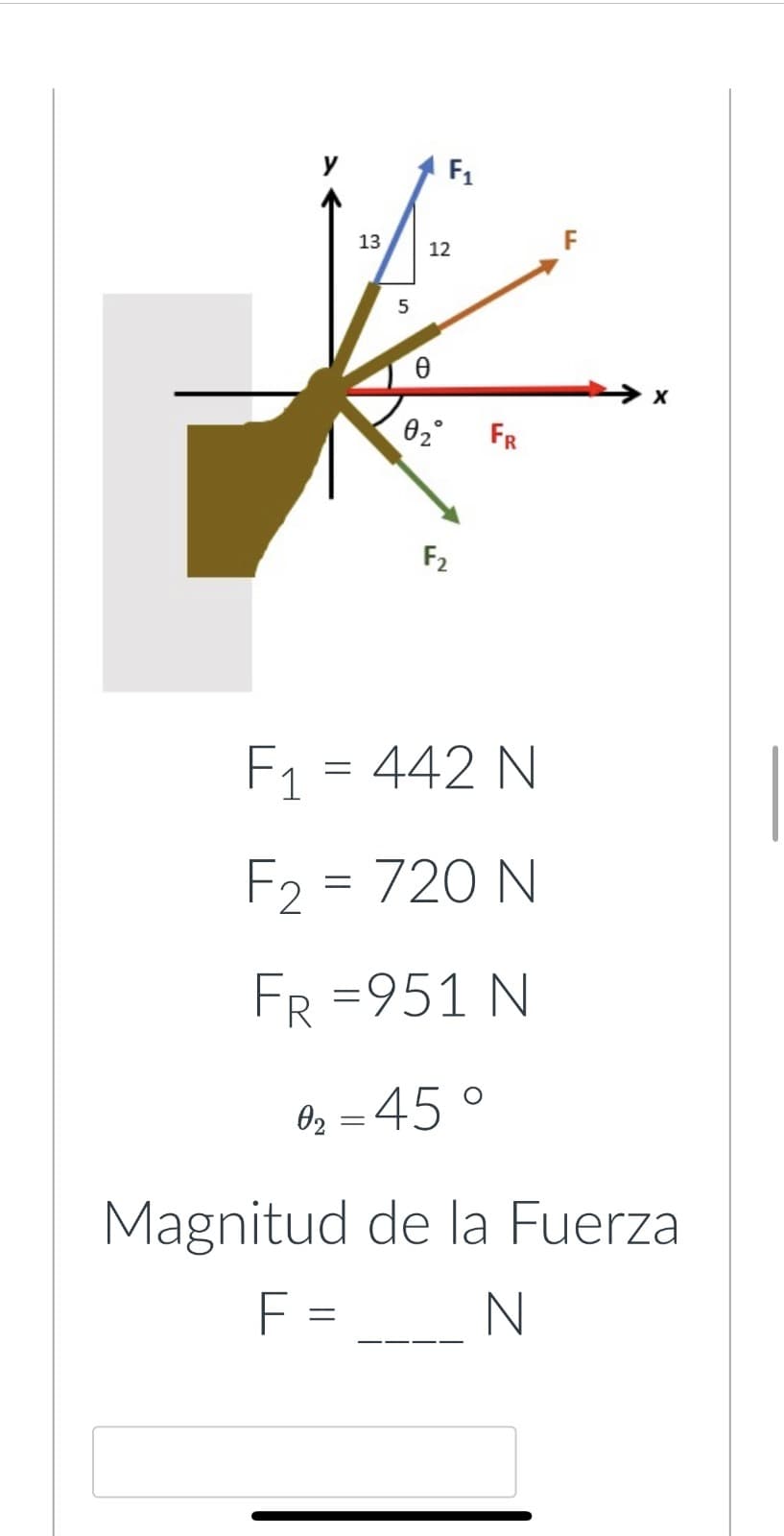 13
5
F₁
12
Ꮎ
0₂°
F2
FR
F₁ = 442 N
F₂ = 720 N
FR =951 N
0₂ = 45°
X
Magnitud de la Fuerza
F =
N