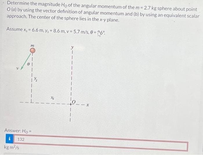 Determine the magnitude Ho of the angular momentum of the m= 2.7 kg sphere about point
O (a) by using the vector definition of angular momentum and (b) by using an equivalent scalar
approach. The center of the sphere lies in the x-y plane.
Assume x, = 6.6 m, y, = 8.6 m, v = 5.7 m/s, 0 = R6°.
m
kg m²/s
1
Answer: Ho=
132
x₂
x