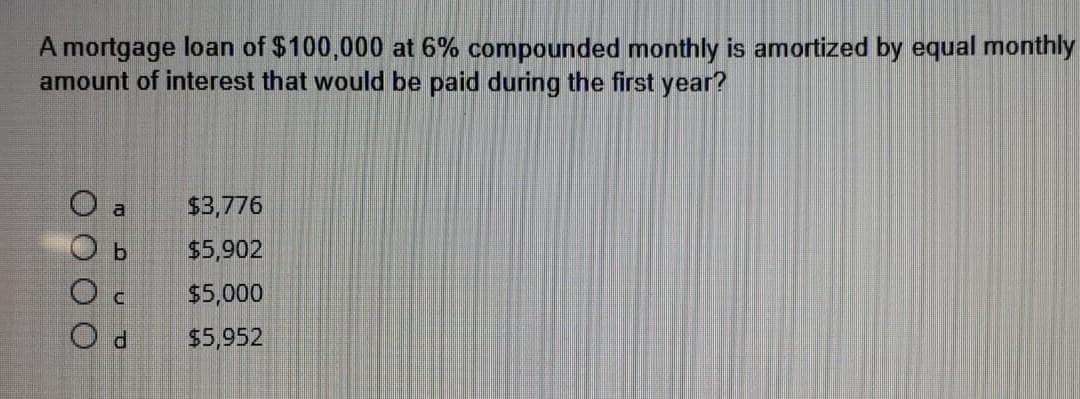 A mortgage loan of $100,000 at 6% compounded monthly is amortized by equal monthly
amount of interest that would be paid during the first year?
О
O
Oc
Od
a
$3,776
$5,902
$5,000
$5,952