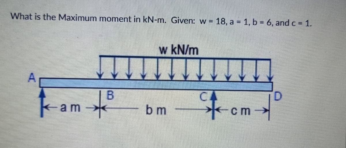 What is the Maximum moment in kN-m. Given: w =
18, a = 1, b = 6, and c 1.
w kN/m
A
Fom
CA
D.
kam
b m
