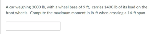 A car weighing 3000 Ib, with a wheel base of 9 ft, carries 1400 lb of its load on the
front wheels. Compute the maximum moment in Ib-ft when crossing a 14-ft span.
