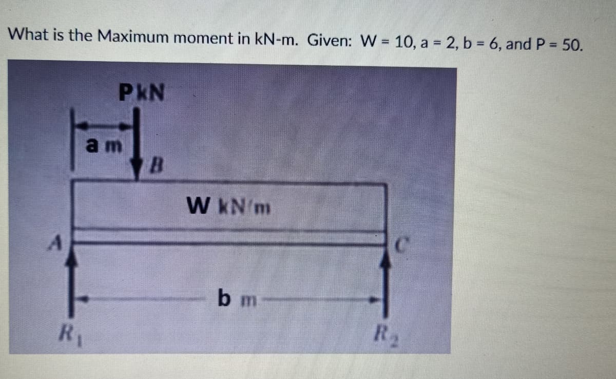 What is the Maximum moment in kN-m. Given: W = 10, a = 2, b = 6, and P = 50.
%3D
PkN
a m
W KN'm
b m
R
R.
