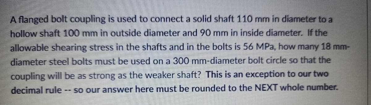 A flanged bolt coupling is used to connect a solid shaft 110 mm in diameter to a
hollow shaft 100 mm in outside diameter and 90 mm in inside diameter. If the
allowable shearing stress in the shafts and in the bolts is 56 MPa, how many 18 mm-
diameter steel bolts must be used on a 300 mm-diameter bolt circle so that the
coupling will be as strong as the weaker shaft? This is an exception to our two
so our answer here must be rounded to the NEXT whole number.
decimal rule
