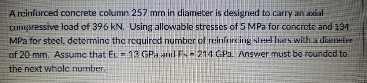 A reinforced concrete column 257 mm in dianmeter is designed to carry an axial
compressive load of 396 kN. Using allowable stresses of 5 MPa for concrete and 134
MPa for steel, determine the required number of reinforcing steel bars with a diameter
of 20 mm. Assume that Ec = 13 GPa and Es 214 GPa. Answer must be rounded to
%3D
the next whole number.
