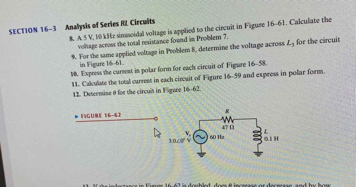 SECTION 16-3 Analysis of Series RL Circuits
8. A 5 V, 10 kHz sinusoidal voltage is applied to the circuit in Figure 16-61. Calculate the
voltage across the total resistance found in Problem 7.
9. For the same applied voltage in Problem 8, determine the voltage across L, for the circuit
in Figure 16-61.
10. Express the current in polar form for each circuit of Figure 16-58.
11. Calculate the total current in each circuit of Figure 16-59 and express in polar form.
12. Determine for the circuit in Figure 16-62.
► FIGURE 16-62
V₁₂
3.0/0° V
H
R
www
470
60 Hz
Hell
L
0.1 H
13. If the inductance in Figure 16-62 is doubled does & increase or decrease and by how