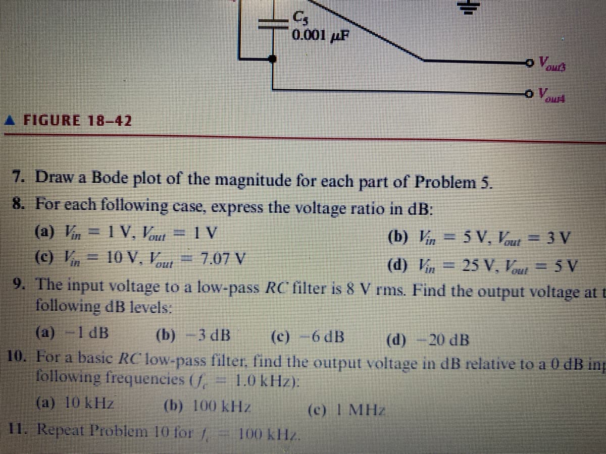 FIGURE 18-42
7. Draw a Bode plot of the magnitude for each part of Problem 5.
8. For each following case, express the voltage ratio in dB:
(a) ¼, – IV, V = IV
(b) K
(c) V – 10 V.V.
C₂
0.001 ZF
S
7.07 V
5V.1, -3V
25 V. V 5V
9. The input voltage to a low-pass RC filter is 8 V rms. Find the output voltage at t
following dB levels:
(a) -1 dB
(b) 3 dB
(c)-6 dB
(d) -20 dB
10. For a basic RC low-pass filter, find the output voltage in dB relative to a 0 dB în
following frequencies (/
1,0 kHz).
(a) 10 kHz
(b) 100 kHz
11. Repeat Problem 10 for / 100 kHz.
(c) 1 MHz
QUE!
//1(P)
DIE