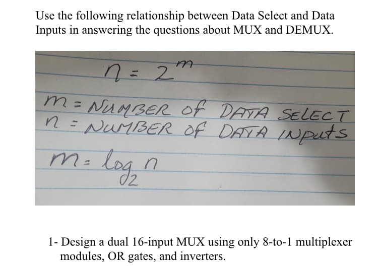 Use the following relationship between Data Select and Data
Inputs in answering the questions about MUX and DEMUX.
n = 2
m = NUMBER OF DATA SELECT
n = NUMBER OF DATA INputs
m=
log₂
M
n
1- Design a dual 16-input MUX using only 8-to-1 multiplexer
modules, OR gates, and inverters.