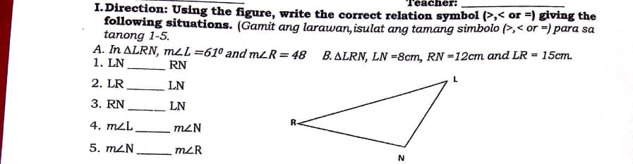 Геаcher:
I. Direction: Using the figure, write the correct relation symbol (>,< or =) giving the
following situations. (Gamit ang larawan, isulat ang tamang simbolo (>,< or =) para sa
tanong 1-5.
A. In ALRN, mLL =61° and mLR= 48 B.ALRN, LN =8cm, RN =12cm and LR = 15cm.
1. LN
RN
2. LR
LN
3. RN
LN
4. mL
m2N
R.
5. mZN
mLR
