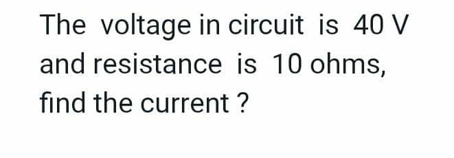 The voltage in circuit is 40 V
and resistance is 10 ohms,
find the current ?
