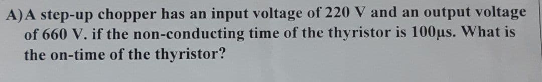 A) A step-up chopper has an input voltage of 220 V and an output voltage
of 660 V. if the non-conducting time of the thyristor is 100us. What is
the on-time of the thyristor?