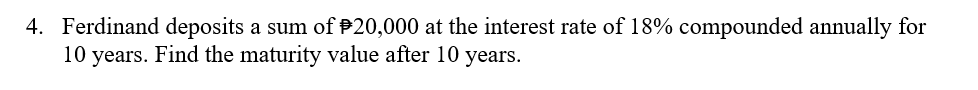 4. Ferdinand deposits a sum of P20,000 at the interest rate of 18% compounded annually for
10 years. Find the maturity value after 10 years.
