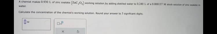 A chemist makes 0.930 L of zinc oxalate (ZnC₂O) working solution, by adding distilled water to 0.240 L of a 0.000137 M stock solution of zinc oxalate in
water.
Calculate the concentration of the chemist's working solution. Round your answer to 3 significant digits.
M
On
X