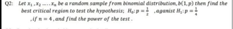 Q2: Let x, ,x ., be a random sample from binomial distribution, b(1,p) then find the
best critical region to test the hypothesis; Ho:p = ,aganist H;:p =
if n = 4, and find the power of the test.
