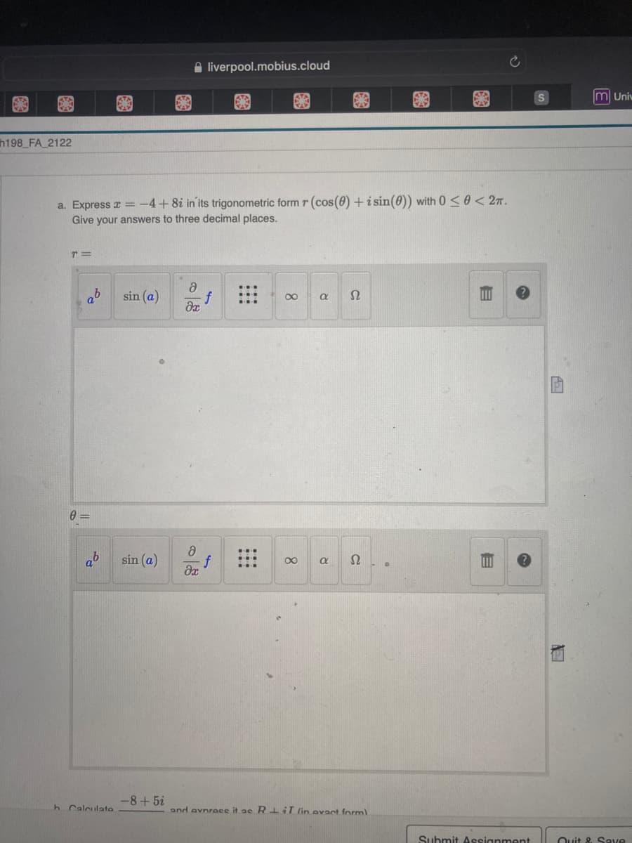 liverpool.mobius.cloud
€
S
a. Express x = -4+8i in its trigonometric form r (cos(0) + i sin (0)) with 0≤0 < 2π.
Give your answers to three decimal places.
T=
ə
sin (a)
8
Ω
?х
8
8
a S2.
əx
and avnrace it ac RiT (in evact form)
h198_FA_2122
ab
0=
9
h Calculato
sin (a)
-8+5i
R
E
E
Submit Assignment
1
m Univ
Quit & Save