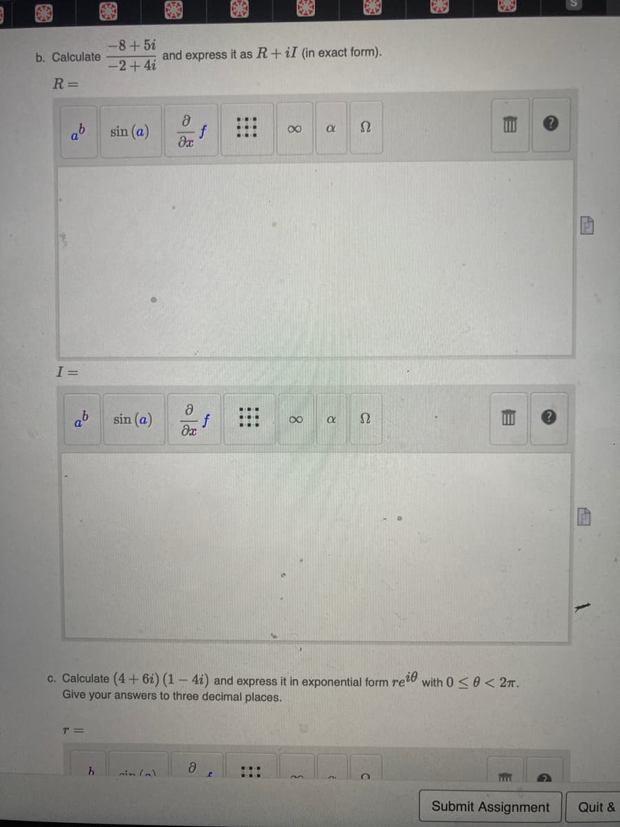 b. Calculate
R=
and express it as R+ iI (in exact form).
8
∞
a
Ω
əx
Ә
sin (a)
00
Ω
əx
c. Calculate (4+61) (1 - 4i) and express it in exponential form reie
Give your answers to three decimal places.
T =
Ә
nim(a)
O
O
I=
-8+52
-2+4i
sin (a)
h
f
f
H
m
R
B
with 00 2T.
m
Submit Assignment
Quit &