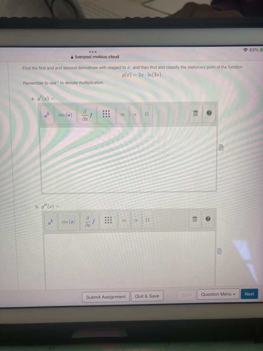 63% -
liverpool.mobius.cloud
Find the first and and second derivatives with respect to x, and then find and classify the stationary point of the function
g(x) = 2x In (3x).
Remember to use * to denote multiplication.
a.
a
ab
sin (a)
∞
a
Ω
Əx
b. g" (x)
ab
sin (a)
a
əx
∞
a
Submit Assignment Quit & Save
Back
E
E
P
Question Menu
Next