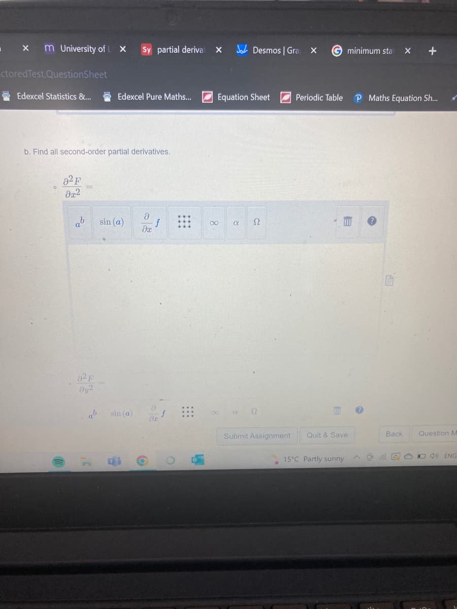 X m University of L X
I
-ctored Test.QuestionSheet
Edexcel Statistics &...
b. Find all second-order partial derivatives.
82 F
მ2
sin (a)
da
ab
82 F
əy²
Sy partial derivat
Edexcel Pure Maths...
ab sin (a)
2
18
8x
⠀⠀⠀
6
L
X
Equation Sheet
S2
8
Desmos | Gra
R
X G minimum stat x +
P Maths Equation Sh...
2
Submit Assignment
Periodic Table
E
110
Quit & Save
15°C Partly sunny
?
Back
Question M
DEO ENG