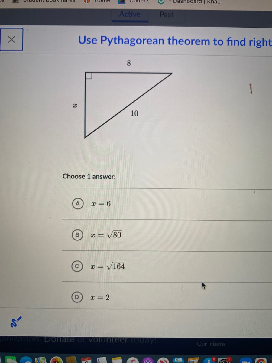 board | Kha...
Active
Past
Use Pythagorean theorem to find right
8.
10
Choose 1 answer:
x = 6
80
x = V164
X = 2
anization. Donate oOr Volunteer today!
Our interns
NYT
