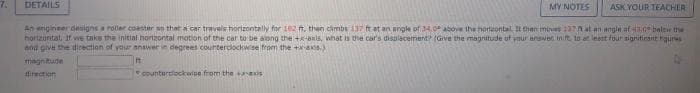 7.
DETAILS
MY NOTES
counterclockwise from the axis
ASK YOUR TEACHER
An engineer designs a roller coaster so that a car travels horizontally for 182 ft, then climbs 137 ft at an angle of 34,0° above the horizontal. It then moves 137A at an angle of 43,0 below the
horizontal, If we take the initial horizontal motion of the car to be along the +x-axls, what is the car's displacement? (Give the magnitude of your answer in ft, to at least four significant ques
and give the direction of your answer in degrees counterclockwise from the +x-axis)
magnitude
direction