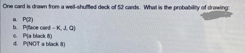 One card is drawn from a well-shuffled deck of 52 cards. What is the probability of drawing:
a. P(2)
b. P(face card-K, J, Q)
c. P(a black 8)
d.
P(NOT a black 8)