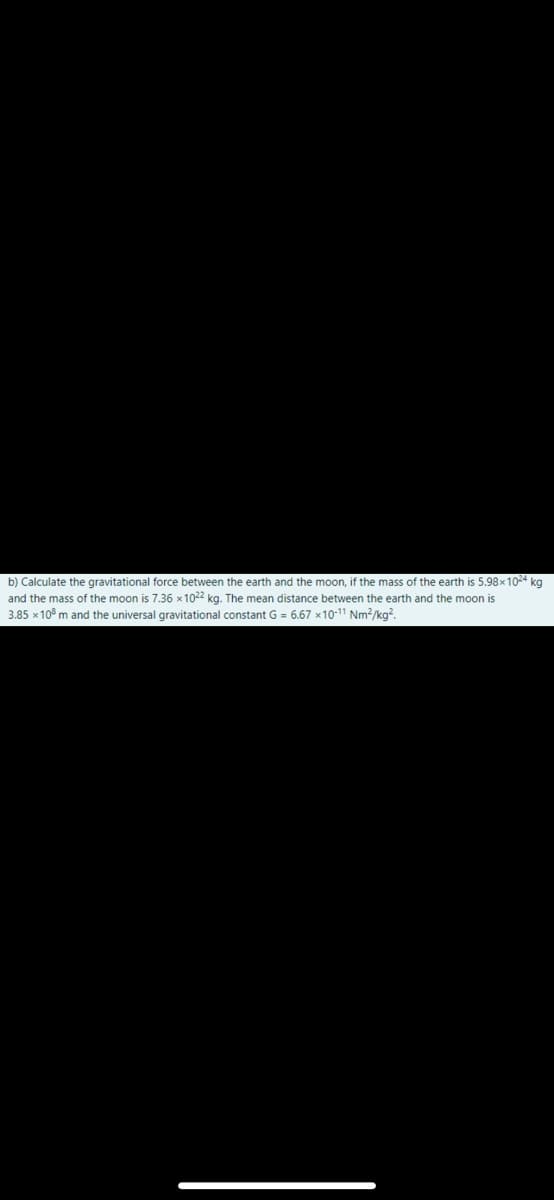 b) Calculate the gravitational force between the earth and the moon, if the mass of the earth is 5.98x1024 kg
and the mass of the moon is 7.36 x1022 kg. The mean distance between the earth and the moon is
3.85 x 10° m and the universal gravitational constant G = 6.67 x10-11 Nm?/kg?.
