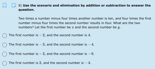 A D 8) Use the scenario and elimination by addition or subtraction to answer the
question.
Two times a number minus four times another number is ten, and four times the first
number minus four times the second number results in four. What are the two
numbers? Let the first number be r and the second number be y.
The first number is – 2, and the second number is 4.
The first number is – 3, and the second number is – 4.
The first number is – 3, and the second number is – 6.
The first number is 3, and the second number is – 4.
