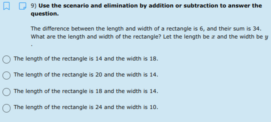 9) Use the scenario and elimination by addition or subtraction to answer the
question.
The difference between the length and width of a rectangle is 6, and their sum is 34.
What are the length and width of the rectangle? Let the length be z and the width be y
The length of the rectangle is 14 and the width is 18.
The length of the rectangle is 20 and the width is 14.
The length of the rectangle is 18 and the width is 14.
The length of the rectangle is 24 and the width is 10.
