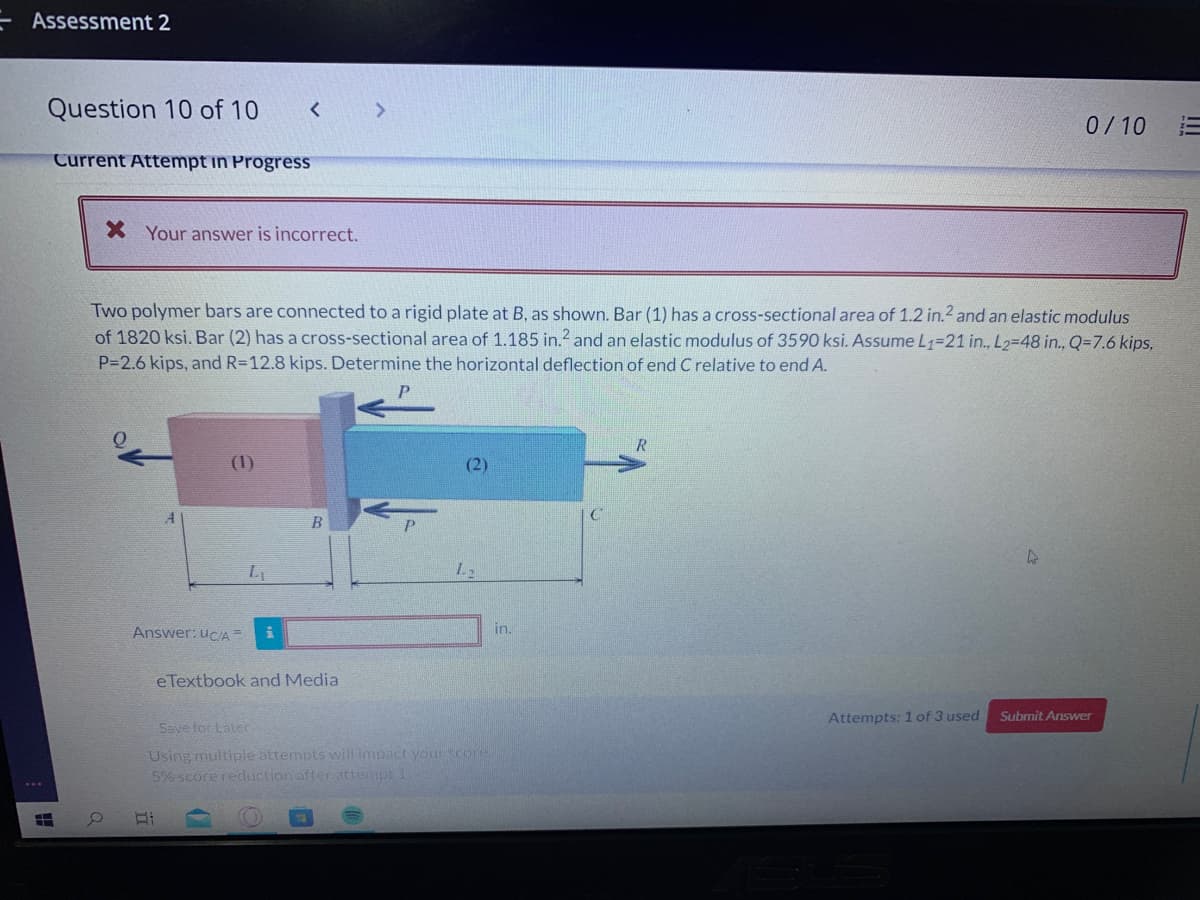 Assessment 2
Question 10 of 10
<>
0/10
Current Attempt in Progress
X Your answer is incorrect.
Two polymer bars are connected to a rigid plate at B, as shown. Bar (1) has a cross-sectional area of 1.2 in.2 and an elastic modulus
of 1820 ksi. Bar (2) has a cross-sectional area of 1.185 in.2 and an elastic modulus of 3590 ksi. Assume L1=21 in., L2-48 in., Q=7.6 kips,
P=2.6 kips, and R=12.8 kips. Determine the horizontal deflection of end C relative to end A.
(1)
(2)
B
Answer: uc/A=
in.
eTextbook and Media
Attempts: 1 of 3 used
Submit Answer
Save for Later
Using multiple attempts wilimpact your score.
5% score reduction after attempt
