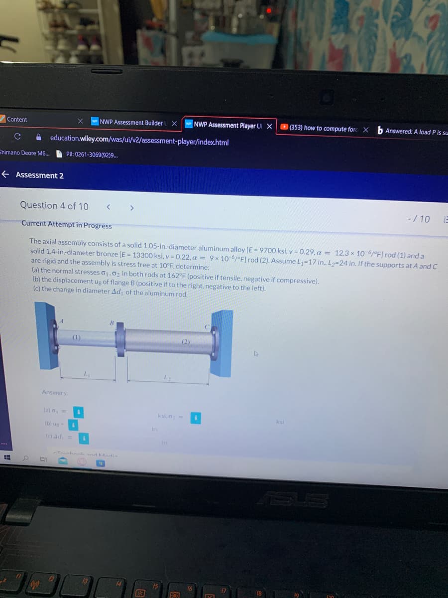 Content
WNWP Assessment Builder U X
NWP Assessment Player UI X
O (353) how to compute forc X
b Answered: A load P is su
education.wiley.com/was/ui/v2/assessment-player/index.html
Shimano Deore M6.
A PII: 0261-3069(92)9.
e Assessment 2
Question 4 of 10
- / 10
Current Attempt in Progress
The axial assembly consists of a solid 1.05-in.-diameter aluminum alloy (E = 9700 ksi, v = 0.29, a = 12.3 x 10-6/°F] rod (1) and a
solid 1.4-in.-diameter bronze [E = 13300 ksi, v = 0.22, a = 9× 10 6/°F] rod (2). Assume L=17 in. L2=24 in. If the supports at A and C
are rigid and the assembly is stress free at 10°F, determine:
(a) the normal stresses o1.0, in both rods at 162°F (positive if tensile, negative if compressive).
(b) the displacement ug of flange B (positive if to the right, negative to the left).
(c) the change in diameter Ad of the aluminum rod.
(1)
(2)
Answers:
(a) , =
ksi, a
ksi
(b) ug
in.
(c) Ad, =
in
nTouthonl nd hAndia
