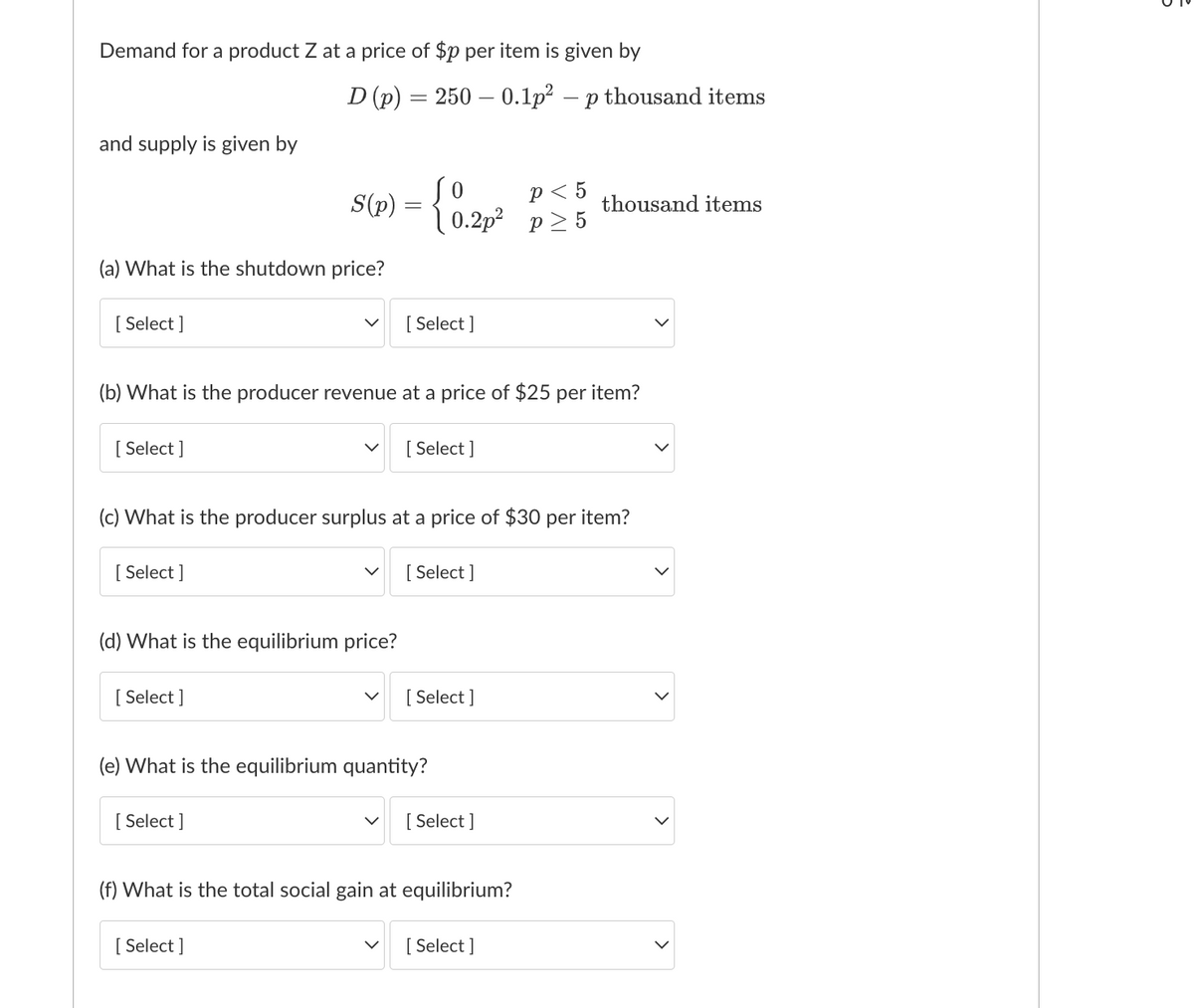 Demand for a product Z at a price of $p per item is given by
D (p) 250
and supply is given by
(a) What is the shutdown price?
[Select]
[Select]
[Select]
(d) What is the equilibrium price?
[ Select]
=
S(p) = { 0.2p²
(b) What is the producer revenue at a price of $25 per item?
[Select]
[Select]
(c) What is the producer surplus at a price of $30 per item?
[Select]
p < 5
0.2p² p≥5
[Select]
(e) What is the equilibrium quantity?
[Select]
0.1p² - p thousand items
[Select]
[Select]
(f) What is the total social gain at equilibrium?
thousand items
[Select]