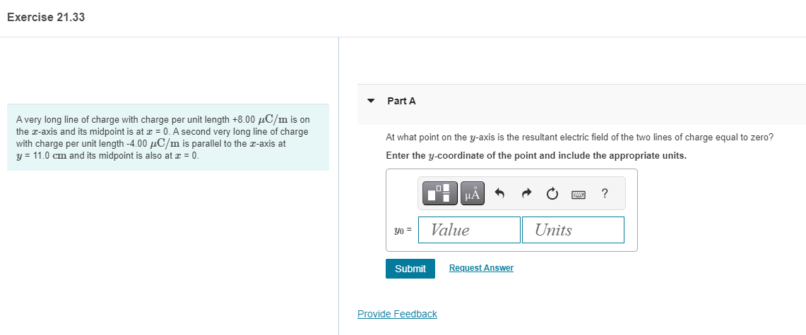 Exercise 21.33
A very long line of charge with charge per unit length +8.00 μC/m is on
the x-axis and its midpoint is at x = 0. A second very long line of charge
with charge per unit length -4.00 μC/m is parallel to the x-axis at
y = 11.0 cm and its midpoint is also at x = 0.
Part A
At what point on the y-axis is the resultant electric field of the two lines of charge equal to zero?
Enter the y-coordinate of the point and include the appropriate units.
Yo =
Submit
μA
Value
Provide Feedback
Request Answer
Units
?