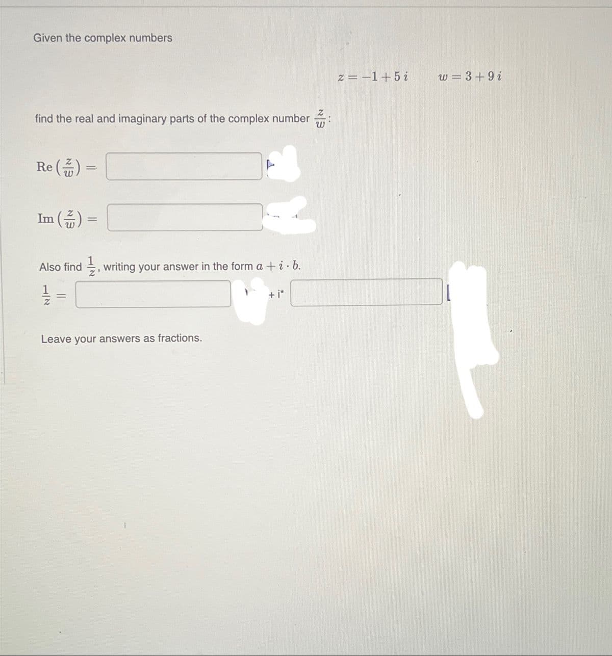 Given the complex numbers
find the real and imaginary parts of the complex number
Re() =
Im (끎)=
=
L
Also find, writing your answer in the form a + i · b.
=
Leave your answers as fractions.
+ i*
z=-1+5i
w=3+9i