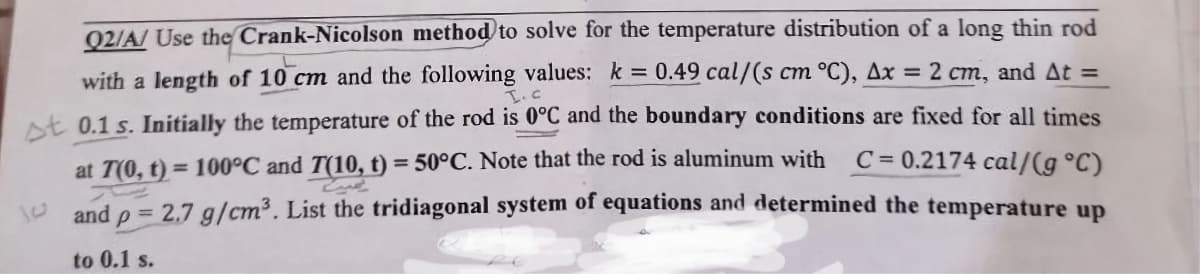 Q2/A/ Use the Crank-Nicolson method to solve for the temperature distribution of a long thin rod
C
with a length of 10 cm and the following values: k = 0.49 cal/(s cm °C), Ax = 2 cm, and At =
st 0.1 s. Initially the temperature of the rod is 0°C and the boundary conditions are fixed for all times
C=0.2174 cal/g °C)
at 7(0, t) = 100°C and T(10, t) = 50°C. Note that the rod is aluminum with
and = 2.7 g/cm³. List the tridiagonal system of equations and determined the temperature up
P
to 0.1 s.