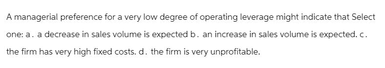 A managerial preference for a very low degree of operating leverage might indicate that Select
one: a. a decrease in sales volume is expected b. an increase in sales volume is expected. c.
the firm has very high fixed costs. d. the firm is very unprofitable.