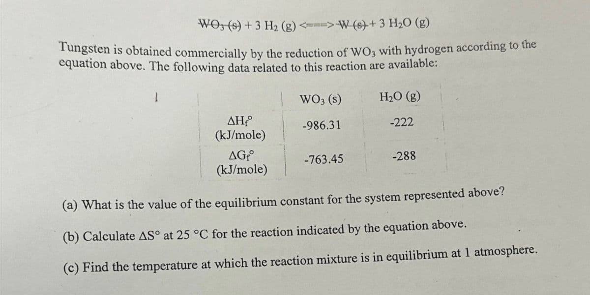 WO3 (s) + 3 H₂ (g) <===> W (s) + 3 H₂O (g)
Tungsten is obtained commercially by the reduction of WO3 with hydrogen according to the
equation above. The following data related to this reaction are available:
H₂O (g)
ΔΗ,
(kJ/mole)
AGf
(kJ/mole)
WO3 (s)
-986.31
-763.45
-222
-288
(a) What is the value of the equilibrium constant for the system represented above?
(b) Calculate AS° at 25 °C for the reaction indicated by the equation above.
(c) Find the temperature at which the reaction mixture is in equilibrium at 1 atmosphere.