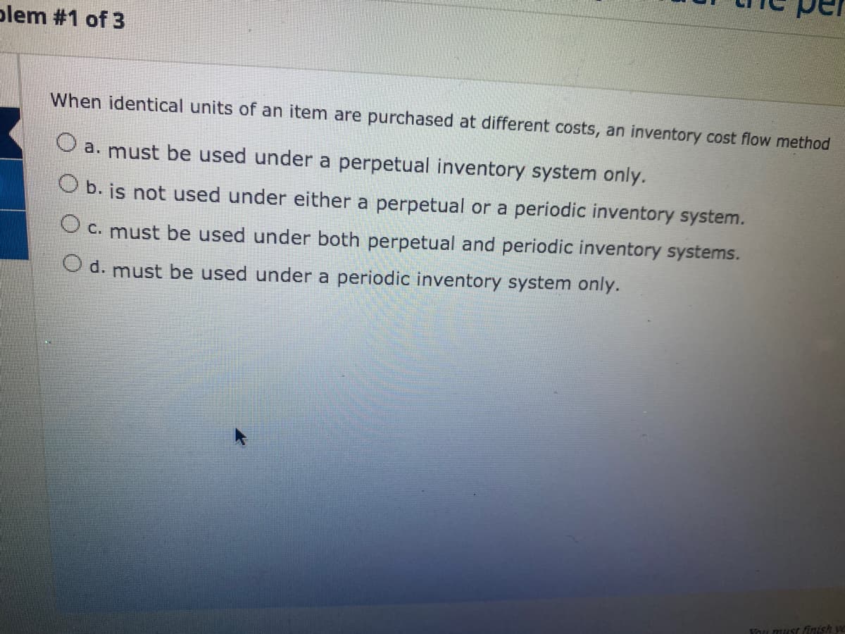 plem #1 of 3
When identical units of an item are purchased at different costs, an inventory cost flow method
O a. must be used under
perpetual inventory system only.
O b. is not used under either a perpetual or a periodic inventory system.
O c. must be used under both perpetual and periodic inventory systems.
Od. must be used under a periodic inventory system only.
You must finish ye
