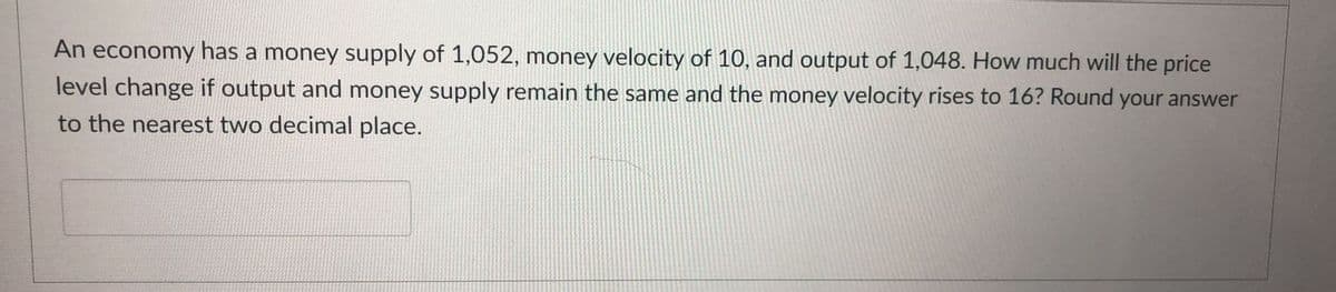 An economy has a money supply of 1,052, money velocity of 10, and output of 1,048. How much will the price
level change if output and money supply remain the same and the money velocity rises to 16? Round your answer
to the nearest two decimal place.
