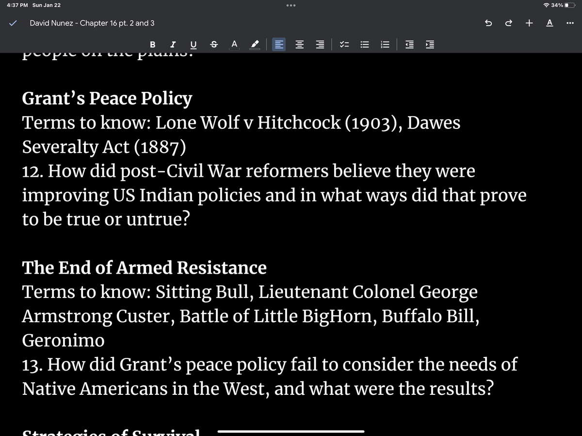 4:37 PM Sun Jan 22
David Nunez - Chapter 16 pt. 2 and 3
BIU SA
Grant's Peace Policy
Terms to know: Lone Wolf v
|||||||
|||||
竹
Strotoring of Surinal
!!!
|||
Hitchcock (1903), Dawes
Severalty Act (1887)
12. How did post-Civil War reformers believe they were
improving US Indian policies and in what ways did that prove
to be true or untrue?
The End of Armed Resistance
Terms to know: Sitting Bull, Lieutenant Colonel George
Armstrong Custer, Battle of Little BigHorn, Buffalo Bill,
Geronimo
5 ¿ + A ...
13. How did Grant's peace policy fail to consider the needs of
Native Americans in the West, and what were the results?
34%