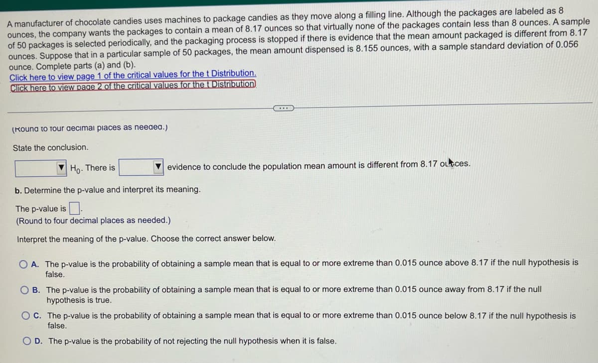 A manufacturer of chocolate candies uses machines to package candies as they move along a filling line. Although the packages are labeled as 8
ounces, the company wants the packages to contain a mean of 8.17 ounces so that virtually none of the packages contain less than 8 ounces. A sample
of 50 packages is selected periodically, and the packaging process is stopped if there is evidence that the mean amount packaged is different from 8.17
ounces. Suppose that in a particular sample of 50 packages, the mean amount dispensed is 8.155 ounces, with a sample standard deviation of 0.056
ounce. Complete parts (a) and (b).
Click here to view page 1 of the critical values for the t Distribution.
Click here to view page 2 of the critical values for the t Distribution
(Kouna to Tour decimal places as needea.)
State the conclusion.
evidence to conclude the population mean amount is different from 8.17 outices.
Ho. There is
b. Determine the p-value and interpret its meaning.
The p-value is.
(Round to four decimal places as needed.)
Interpret the meaning of the p-value. Choose the correct answer below.
OA. The p-value is the probability of obtaining a sample mean that is equal to or more extreme than 0.015 ounce above 8.17 if the null hypothesis is
false.
OB. The p-value is the probability of obtaining a sample mean that is equal to or more extreme than 0.015 ounce away from 8.17 if the null
hypothesis is true.
OC. The p-value is the probability of obtaining a sample mean that is equal to or more extreme than 0.015 ounce below 8.17 if the null hypothesis is
false.
D. The p-value is the probability of not rejecting the null hypothesis when it is false.