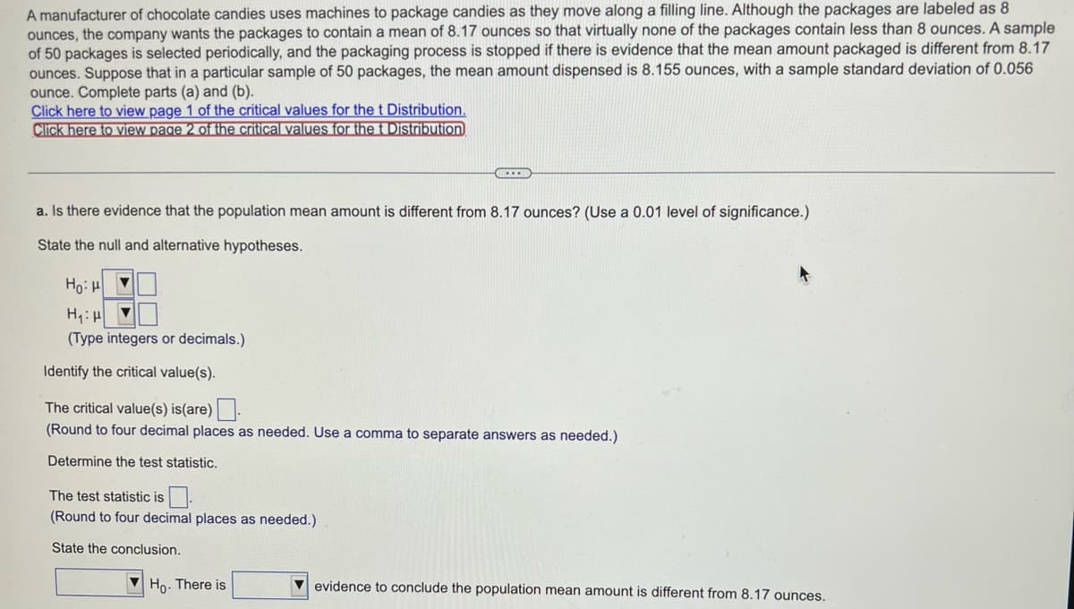 A manufacturer of chocolate candies uses machines to package candies as they move along a filling line. Although the packages are labeled as 8
ounces, the company wants the packages to contain a mean of 8.17 ounces so that virtually none of the packages contain less than 8 ounces. A sample
of 50 packages is selected periodically, and the packaging process is stopped if there is evidence that the mean amount packaged is different from 8.17
ounces. Suppose that in a particular sample of 50 packages, the mean amount dispensed is 8.155 ounces, with a sample standard deviation of 0.056
ounce. Complete parts (a) and (b).
Click here to view page 1 of the critical values for the t Distribution.
Click here to view page 2 of the critical values for the t Distribution
a. Is there evidence that the population mean amount is different from 8.17 ounces? (Use a 0.01 level of significance.)
State the null and alternative hypotheses.
Hoi H
H₁: H
▼
(Type integers or decimals.)
...
Identify the critical value(s).
The critical value(s) is (are).
(Round to four decimal places as needed. Use a comma to separate answers as needed.)
Determine the test statistic.
The test statistic is
(Round to four decimal places as needed.)
State the conclusion.
Ho. There is
evidence to conclude the population mean amount is different from 8.17 ounces.