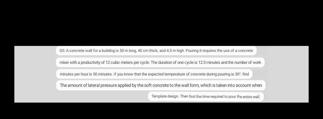 Q5: A concrete wall for a building is 50 m long, 40 cm thick, and 4.5 m high. Pouring it requires the use of a concrete
mixer with a productivity of 12 cubic meters per cycle. The duration of one cycle is 12.5 minutes and the number of work
minutes per hour is 50 minutes. If you know that the expected temperature of concrete during pouring is 30°. find
The amount of lateral pressure applied by the soft concrete to the wall form, which is taken into account when
Template design. Then find the time required to pour the entire wall.
