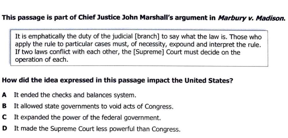 This passage is part of Chief Justice John Marshall's argument in Marbury v. Madison.
It is emphatically the duty of the judicial [branch] to say what the law is. Those who
apply the rule to particular cases must, of necessity, expound and interpret the rule.
If two laws conflict with each other, the [Supreme] Court must decide on the
operation of each.
How did the idea expressed in this passage impact the United States?
A
It ended the checks and balances system.
B It allowed state governments to void acts of Congress.
C It expanded the power of the federal government.
D It made the Supreme Court less powerful than Congress.
