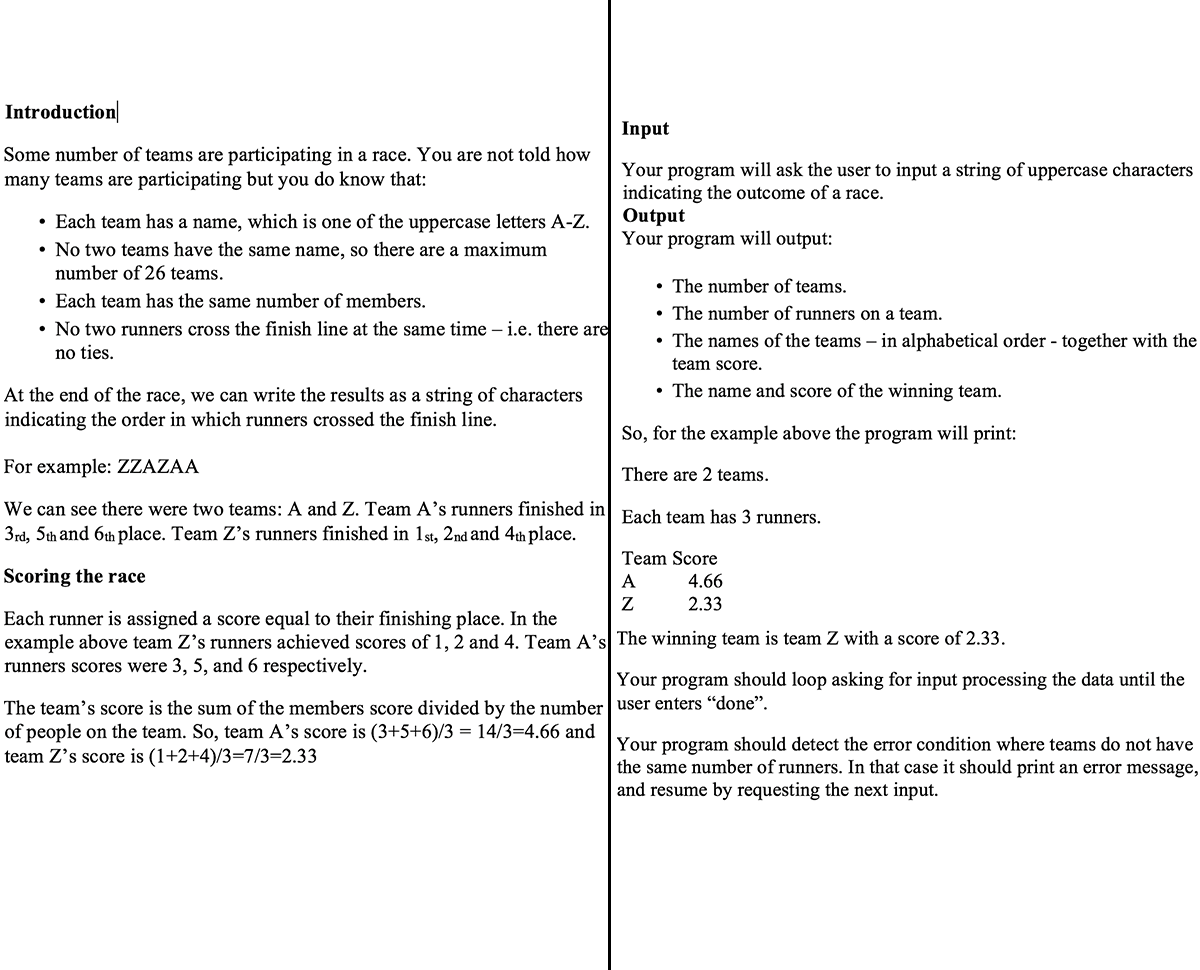 Introduction
Some number of teams are participating in a race. You are not told how
many teams are participating but you do know that:
• Each team has a name, which is one of the uppercase letters A-Z.
• No two teams have the same name, so there are a maximum
number of 26 teams.
• Each team has the same number of members.
• No two runners cross the finish line at the same time - i.e. there are
no ties.
At the end of the race, we can write the results as a string of characters
indicating the order in which runners crossed the finish line.
Input
Your program will ask the user to input a string of uppercase characters
indicating the outcome of a race.
Output
Your program will output:
The team's score is the sum of the members score divided by the number
of people on the team. So, team A's score is (3+5+6)/3 = 14/3=4.66 and
team Z's score is (1+2+4)/3=7/3=2.33
The number of teams.
• The number of runners on a team.
• The names of the teams - in alphabetical order together with the
team score.
• The name and score of the winning team.
So, for the example above the program will print:
There are 2 teams.
For example: ZZAZAA
We can see there were two teams: A and Z. Team A's runners finished in Each team has 3 runners.
3rd, 5th and 6th place. Team Z's runners finished in 1st, 2nd and 4th place.
Scoring the race
Each runner is assigned a score equal to their finishing place. In the
example above team Z's runners achieved scores of 1, 2 and 4. Team A's The winning team is team Z with a score of 2.33.
runners scores were 3, 5, and 6 respectively.
Team Score
4.66
2.33
A
Z
Your program should loop asking for input processing the data until the
user enters “done”.
Your program should detect the error condition where teams do not have
the same number of runners. In that case it should print an error message,
and resume by requesting the next input.